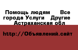 Помощь людям . - Все города Услуги » Другие   . Астраханская обл.